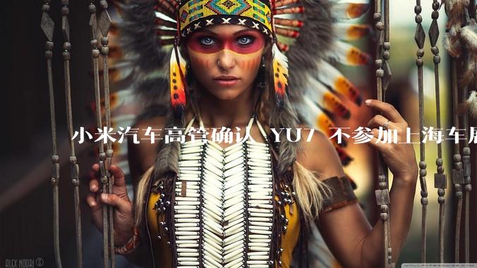 小米汽车高管确认 YU7 不参加上海车展，这背后可能原因有哪些？YU7 的上市会推迟吗？