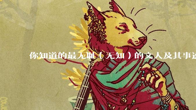 你知道的最无耻（无知）的文人及其事迹是什么？