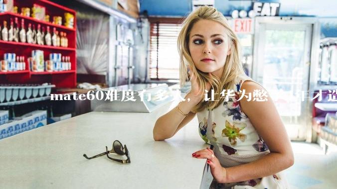 mate60难度有多大，让华为憋了4年才造出来?